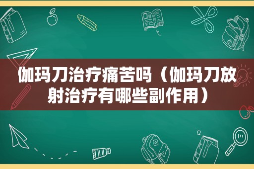 伽玛刀治疗痛苦吗（伽玛刀放射治疗有哪些副作用）