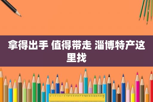 拿得出手 值得带走 淄博特产这里找