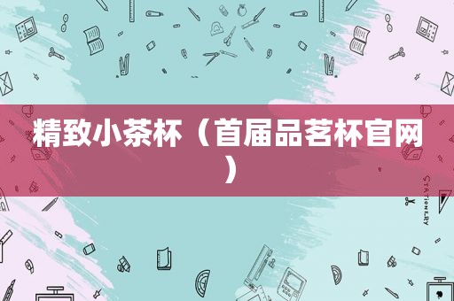 精致小茶杯（首届品茗杯官网）