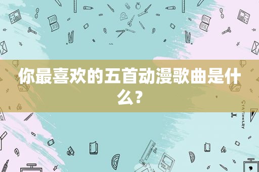你最喜欢的五首动漫歌曲是什么？