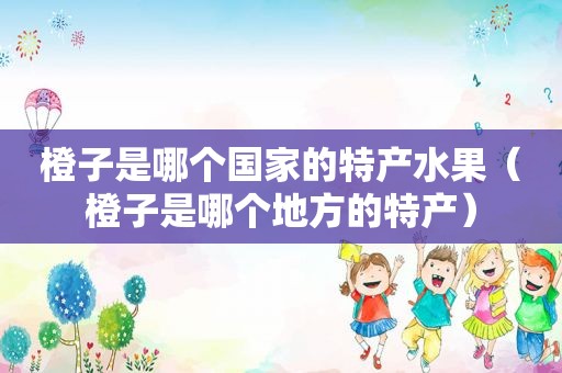 橙子是哪个国家的特产水果（橙子是哪个地方的特产）