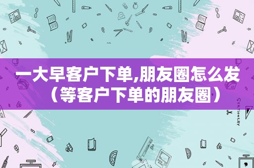 一大早客户下单,朋友圈怎么发（等客户下单的朋友圈）