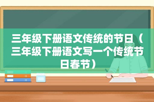 三年级下册语文传统的节日（三年级下册语文写一个传统节日春节）