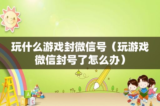 玩什么游戏封微信号（玩游戏微信封号了怎么办）