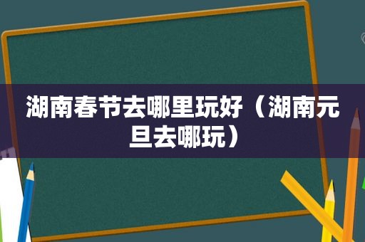 湖南春节去哪里玩好（湖南元旦去哪玩）