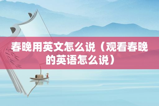 春晚用英文怎么说（观看春晚的英语怎么说）