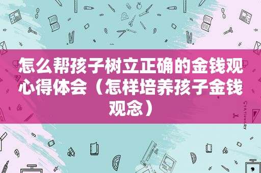 怎么帮孩子树立正确的金钱观心得体会（怎样培养孩子金钱观念）