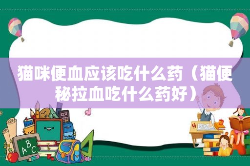 猫咪便血应该吃什么药（猫便秘拉血吃什么药好）