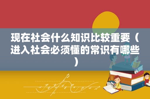 现在社会什么知识比较重要（进入社会必须懂的常识有哪些）
