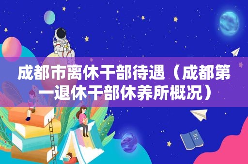 成都市离休干部待遇（成都第一退休干部休养所概况）