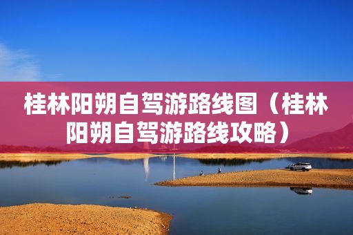 桂林阳朔自驾游路线图（桂林阳朔自驾游路线攻略）