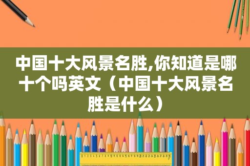 中国十大风景名胜,你知道是哪十个吗英文（中国十大风景名胜是什么）