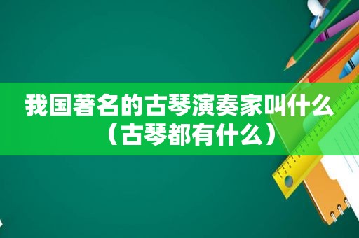 我国著名的古琴演奏家叫什么（古琴都有什么）