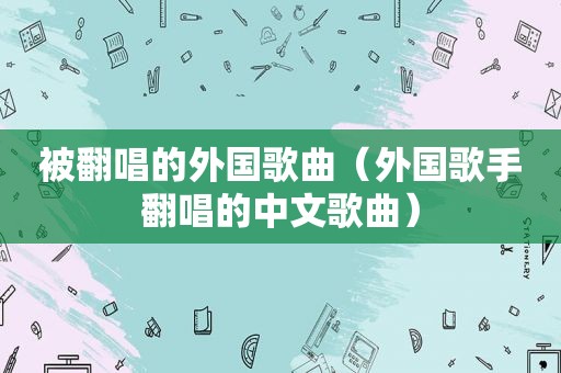 被翻唱的外国歌曲（外国歌手翻唱的中文歌曲）