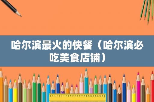 哈尔滨最火的快餐（哈尔滨必吃美食店铺）