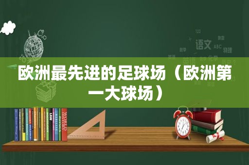 欧洲最先进的足球场（欧洲第一大球场）
