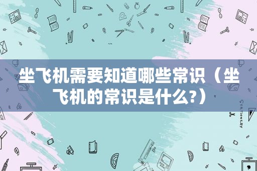 坐飞机需要知道哪些常识（坐飞机的常识是什么?）