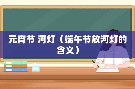 元宵节 河灯（端午节放河灯的含义）