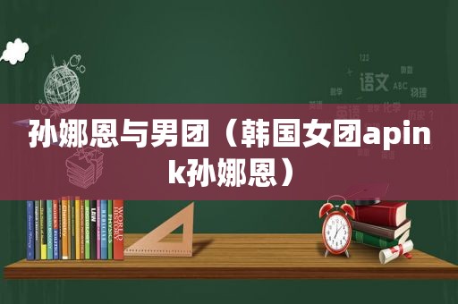 孙娜恩与男团（韩国女团apink孙娜恩）