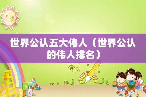 世界公认五大伟人（世界公认的伟人排名）