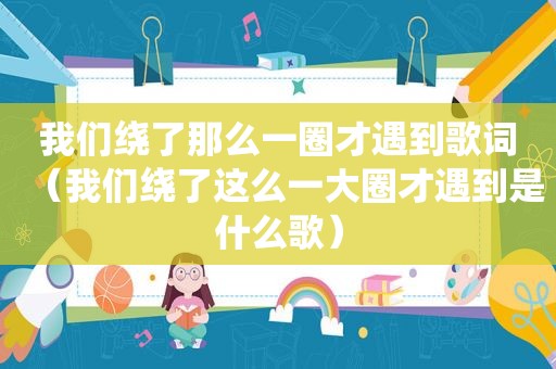 我们绕了那么一圈才遇到歌词（我们绕了这么一大圈才遇到是什么歌）