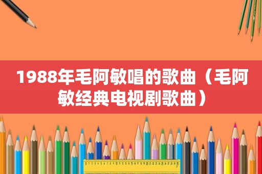 1988年毛阿敏唱的歌曲（毛阿敏经典电视剧歌曲）