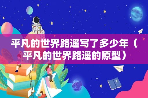 平凡的世界路遥写了多少年（平凡的世界路遥的原型）