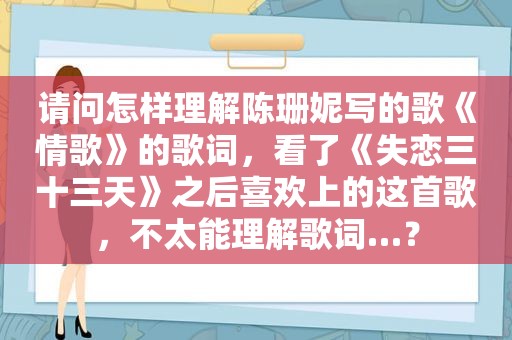 请问怎样理解陈珊妮写的歌《情歌》的歌词，看了《失恋三十三天》之后喜欢上的这首歌，不太能理解歌词…？