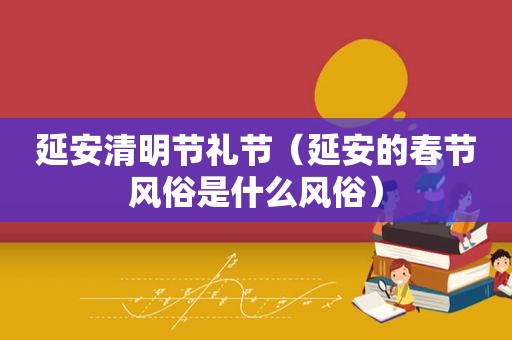 延安清明节礼节（延安的春节风俗是什么风俗）