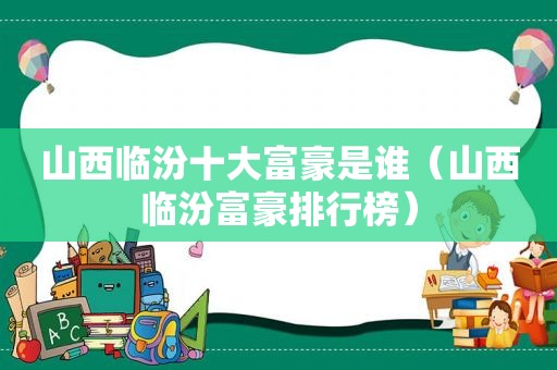 山西临汾十大富豪是谁（山西临汾富豪排行榜）