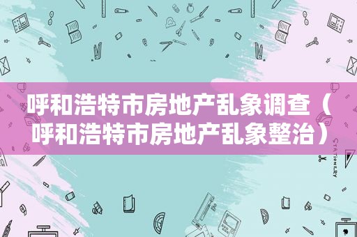 呼和浩特市房地产乱象调查（呼和浩特市房地产乱象整治）