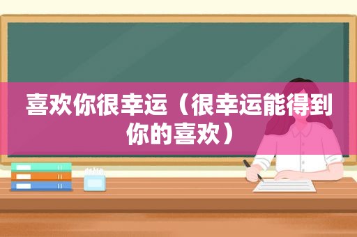 喜欢你很幸运（很幸运能得到你的喜欢）