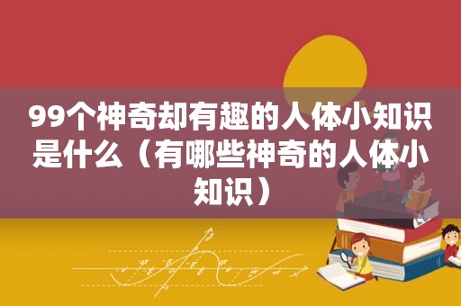 99个神奇却有趣的人体小知识是什么（有哪些神奇的人体小知识）