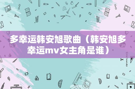 多幸运韩安旭歌曲（韩安旭多幸运mv女主角是谁）