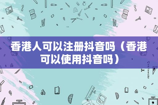 香港人可以注册抖音吗（香港可以使用抖音吗）
