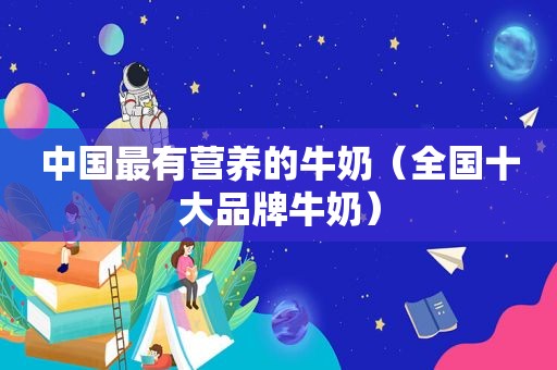 中国最有营养的牛奶（全国十大品牌牛奶）