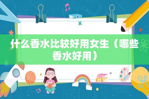什么香水比较好用女生（哪些香水好用）