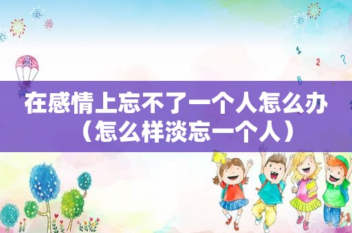 在感情上忘不了一个人怎么办（怎么样淡忘一个人）