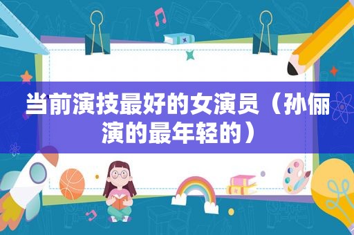 当前演技最好的女演员（孙俪演的最年轻的）
