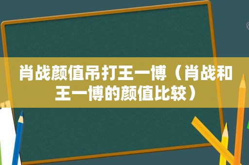 肖战颜值吊打王一博（肖战和王一博的颜值比较）
