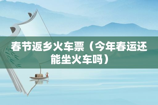 春节返乡火车票（今年春运还能坐火车吗）