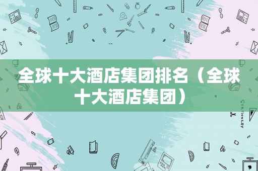 全球十大酒店集团排名（全球十大酒店集团）