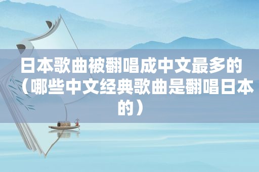 日本歌曲被翻唱成中文最多的（哪些中文经典歌曲是翻唱日本的）