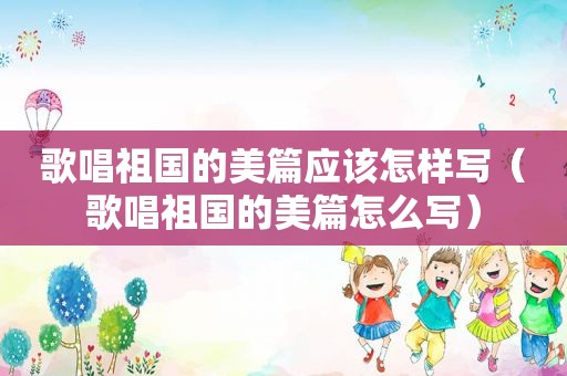 歌唱祖国的美篇应该怎样写（歌唱祖国的美篇怎么写）