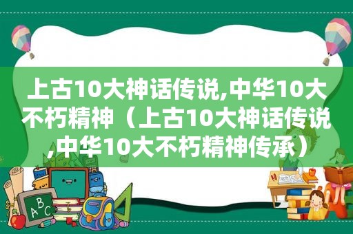 上古10大神话传说,中华10大不朽精神（上古10大神话传说,中华10大不朽精神传承）