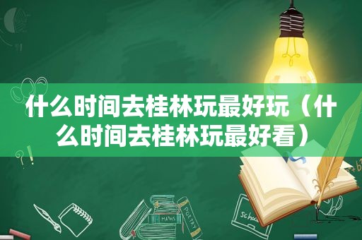 什么时间去桂林玩最好玩（什么时间去桂林玩最好看）