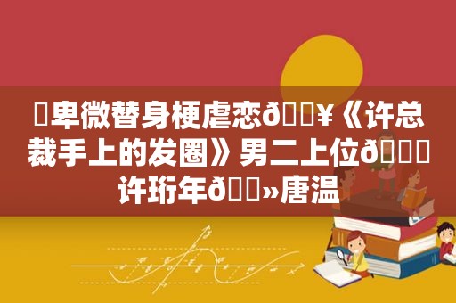 ⛱卑微替身梗虐恋🔥《许总裁手上的发圈》男二上位💔许珩年🔻唐温