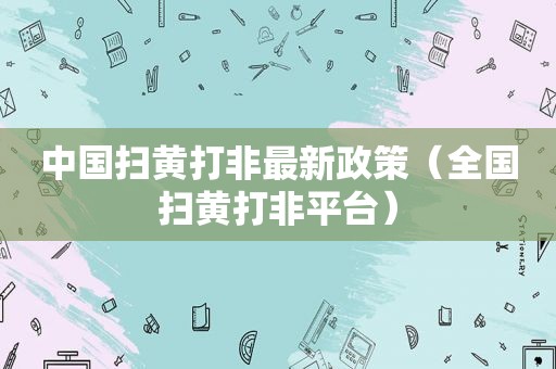 中国扫黄打非最新政策（全国扫黄打非平台）