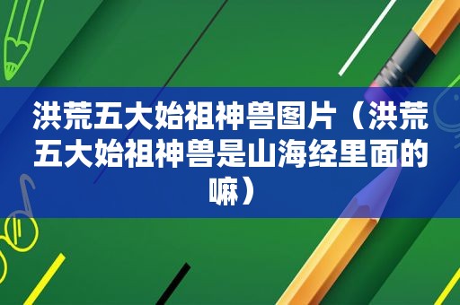 洪荒五大始祖神兽图片(洪荒五大始祖神兽是山海经里面的嘛) 洪荒五大始祖神兽图片(洪荒五大始祖神兽是山海经里面的嘛)