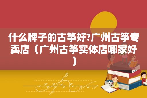什么牌子的古筝好?广州古筝专卖店（广州古筝实体店哪家好）